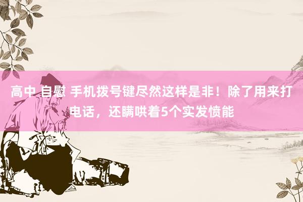 高中 自慰 手机拨号键尽然这样是非！除了用来打电话，还瞒哄着5个实发愤能