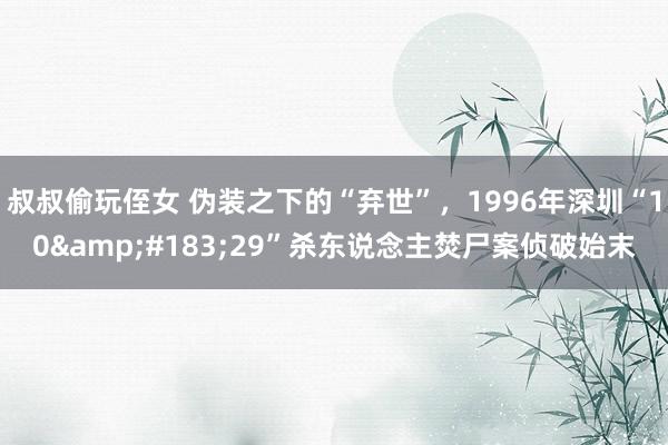 叔叔偷玩侄女 伪装之下的“弃世”，1996年深圳“10&#183;29”杀东说念主焚尸案侦破始末