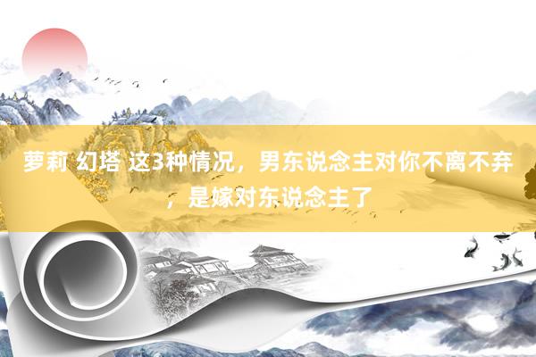 萝莉 幻塔 这3种情况，男东说念主对你不离不弃，是嫁对东说念主了