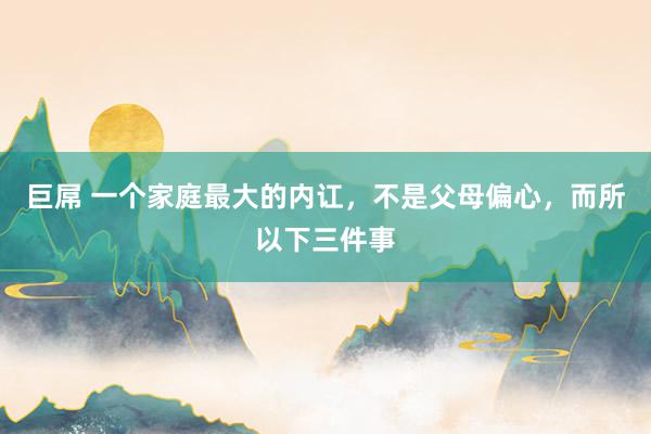 巨屌 一个家庭最大的内讧，不是父母偏心，而所以下三件事
