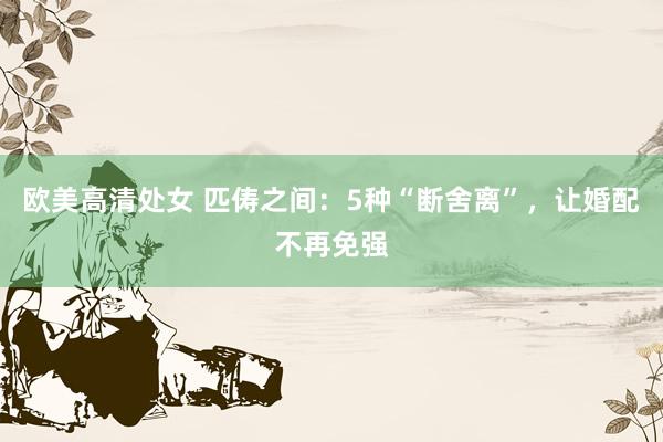 欧美高清处女 匹俦之间：5种“断舍离”，让婚配不再免强