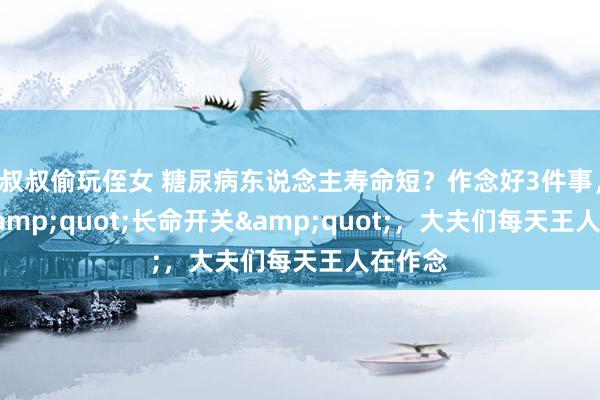 叔叔偷玩侄女 糖尿病东说念主寿命短？作念好3件事，掀开&quot;长命开关&quot;，大夫们每天王人在作念