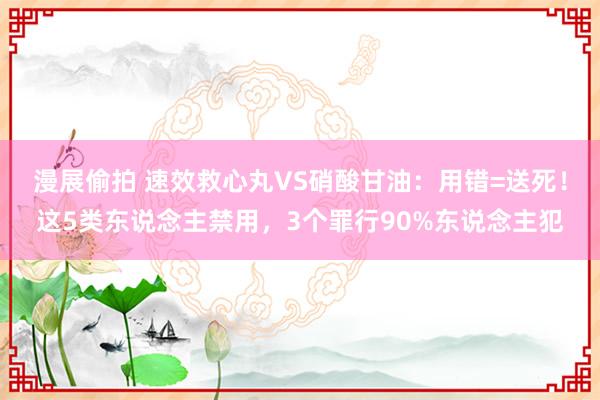 漫展偷拍 速效救心丸VS硝酸甘油：用错=送死！这5类东说念主禁用，3个罪行90%东说念主犯