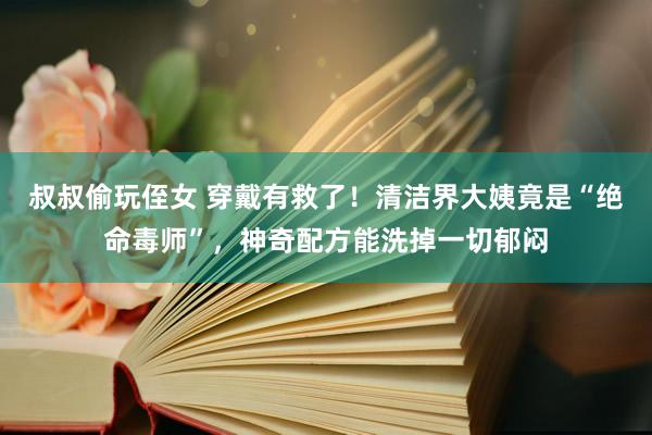 叔叔偷玩侄女 穿戴有救了！清洁界大姨竟是“绝命毒师”，神奇配方能洗掉一切郁闷