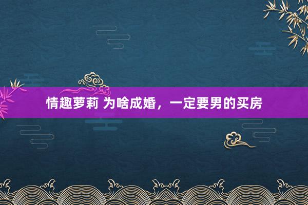 情趣萝莉 为啥成婚，一定要男的买房