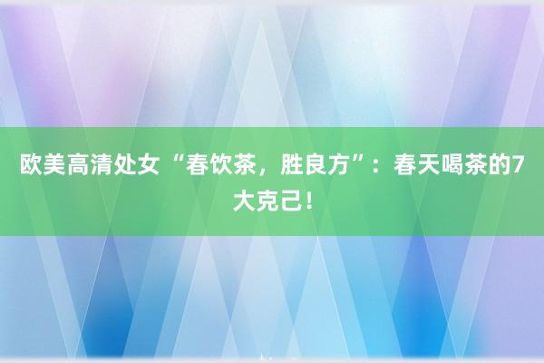 欧美高清处女 “春饮茶，胜良方”：春天喝茶的7大克己！